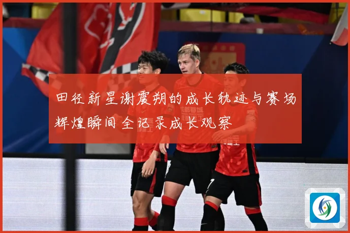 田径新星谢震朔的成长轨迹与赛场辉煌瞬间全记录成长观察