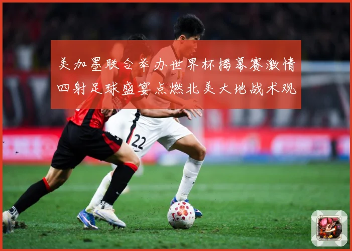 美加墨联合举办世界杯揭幕赛激情四射足球盛宴点燃北美大地战术观察