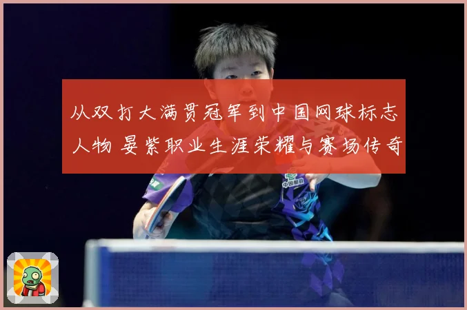 从双打大满贯冠军到中国网球标志人物 晏紫职业生涯荣耀与赛场传奇回顾