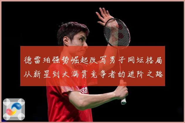 德雷珀强势崛起改写男子网坛格局从新星到大满贯竞争者的进阶之路解析