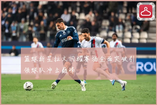 篮球新星拉文闪耀赛场全面突破引领球队冲击巅峰