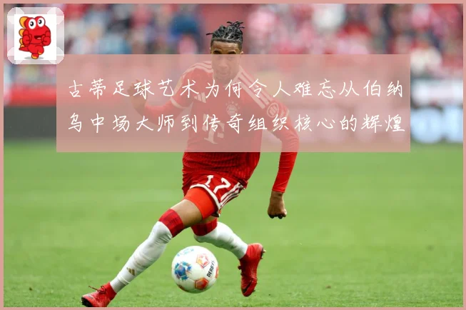 古蒂足球艺术为何令人难忘从伯纳乌中场大师到传奇组织核心的辉煌轨迹