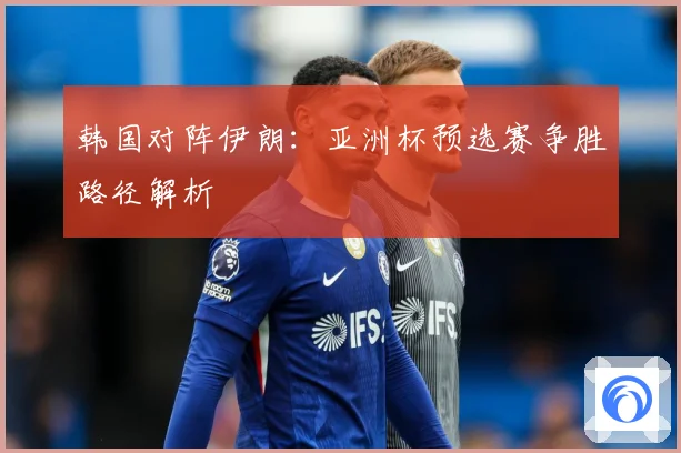 韩国对阵伊朗：亚洲杯预选赛争胜路径解析
