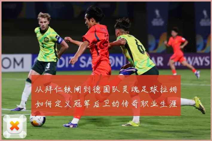 从拜仁铁闸到德国队灵魂足球拉姆如何定义冠军后卫的传奇职业生涯数据研判