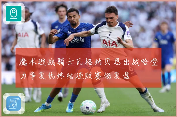 魔术迎战骑士瓦格纳贝恩出战哈登力争复仇终结连败赛场复盘