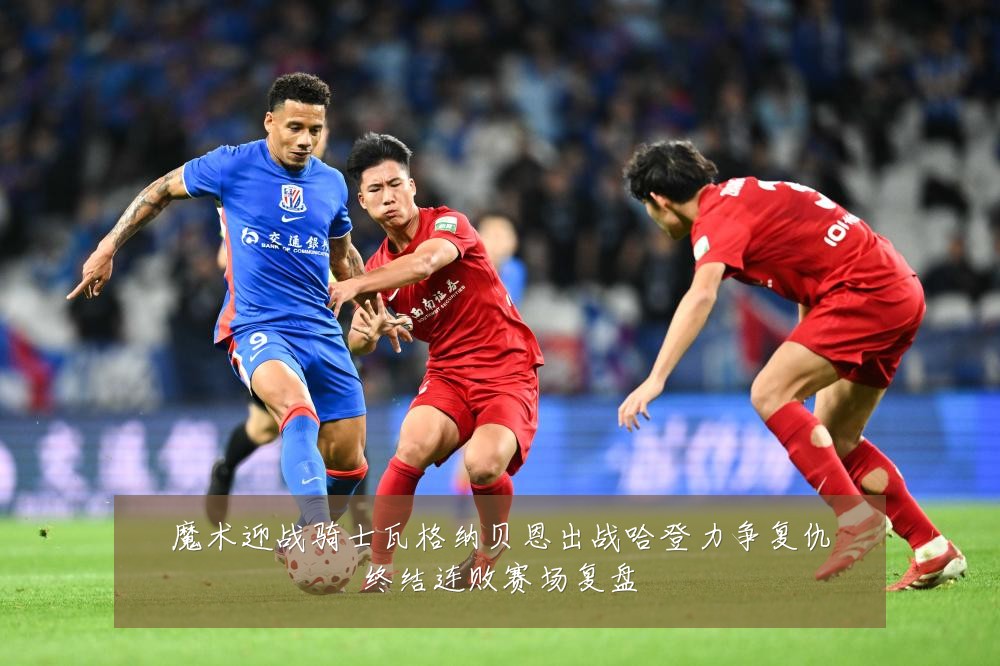 魔术迎战骑士瓦格纳贝恩出战哈登力争复仇终结连败赛场复盘